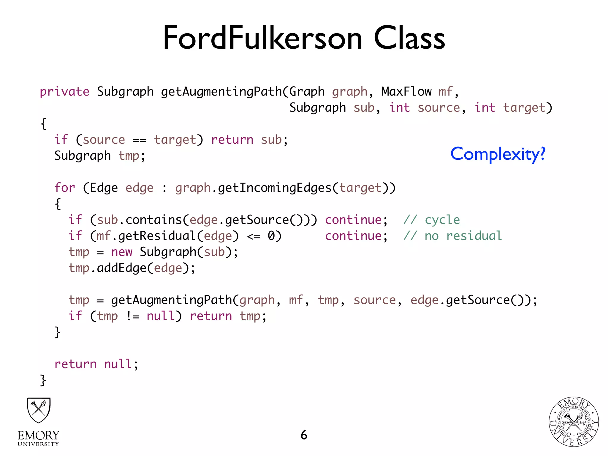 FordFulkerson Class
6
private Subgraph getAugmentingPath(Graph graph, MaxFlow mf,  
Subgraph sub, int source, int target)
{
if (source == target) return sub;
Subgraph tmp;
for (Edge edge : graph.getIncomingEdges(target))
{
if (sub.contains(edge.getSource())) continue; // cycle
if (mf.getResidual(edge) <= 0) continue; // no residual
tmp = new Subgraph(sub);
tmp.addEdge(edge);
tmp = getAugmentingPath(graph, mf, tmp, source, edge.getSource());
if (tmp != null) return tmp;
}
return null;
}
Complexity?
 