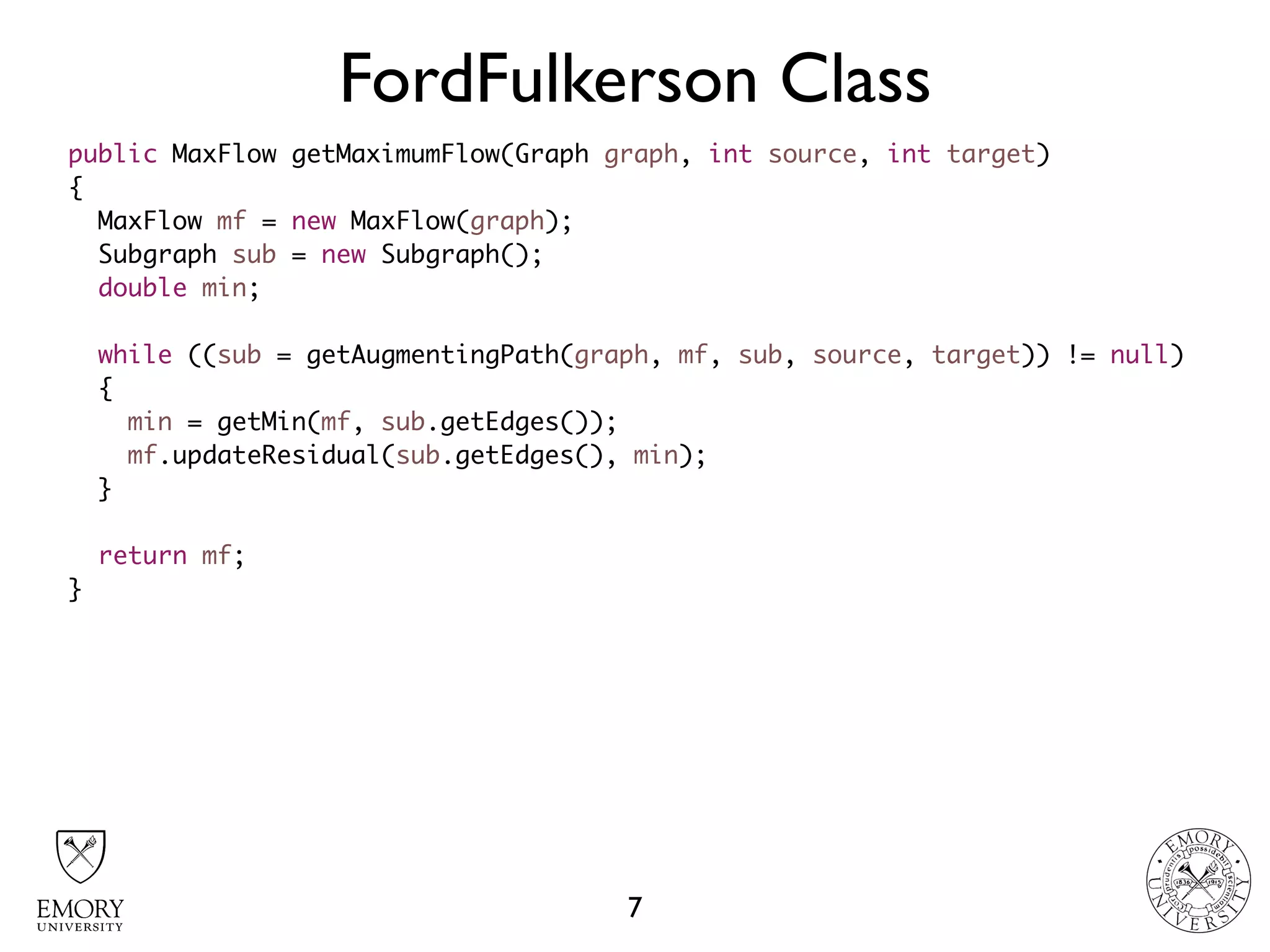 FordFulkerson Class
7
public MaxFlow getMaximumFlow(Graph graph, int source, int target)
{
MaxFlow mf = new MaxFlow(graph);
Subgraph sub = new Subgraph();
double min;
while ((sub = getAugmentingPath(graph, mf, sub, source, target)) != null)
{
min = getMin(mf, sub.getEdges());
mf.updateResidual(sub.getEdges(), min);
}
return mf;
}
 