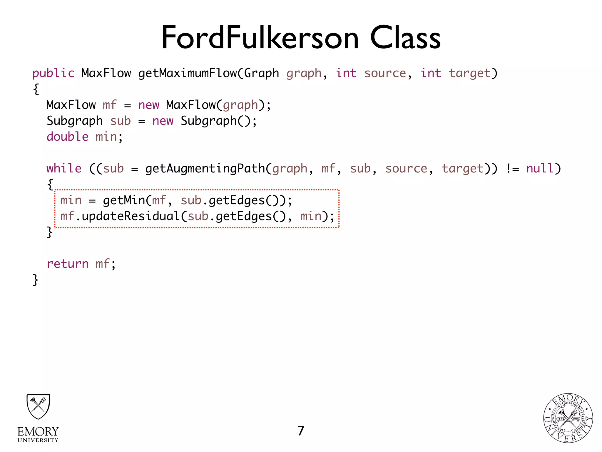 FordFulkerson Class
7
public MaxFlow getMaximumFlow(Graph graph, int source, int target)
{
MaxFlow mf = new MaxFlow(graph);
Subgraph sub = new Subgraph();
double min;
while ((sub = getAugmentingPath(graph, mf, sub, source, target)) != null)
{
min = getMin(mf, sub.getEdges());
mf.updateResidual(sub.getEdges(), min);
}
return mf;
}
 