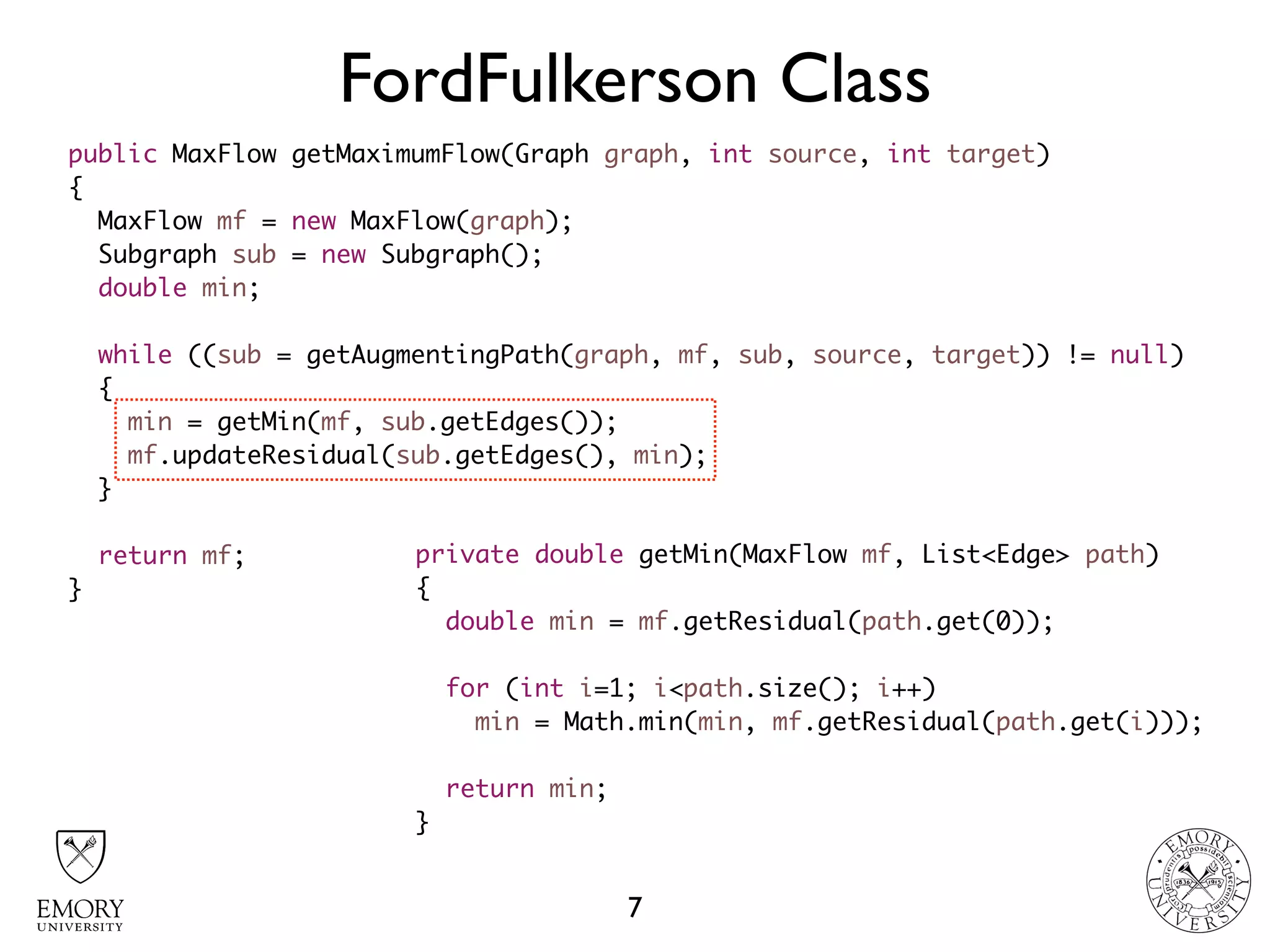 FordFulkerson Class
7
public MaxFlow getMaximumFlow(Graph graph, int source, int target)
{
MaxFlow mf = new MaxFlow(graph);
Subgraph sub = new Subgraph();
double min;
while ((sub = getAugmentingPath(graph, mf, sub, source, target)) != null)
{
min = getMin(mf, sub.getEdges());
mf.updateResidual(sub.getEdges(), min);
}
return mf;
}
private double getMin(MaxFlow mf, List<Edge> path)
{
double min = mf.getResidual(path.get(0));
for (int i=1; i<path.size(); i++)
min = Math.min(min, mf.getResidual(path.get(i)));
return min;
}
 