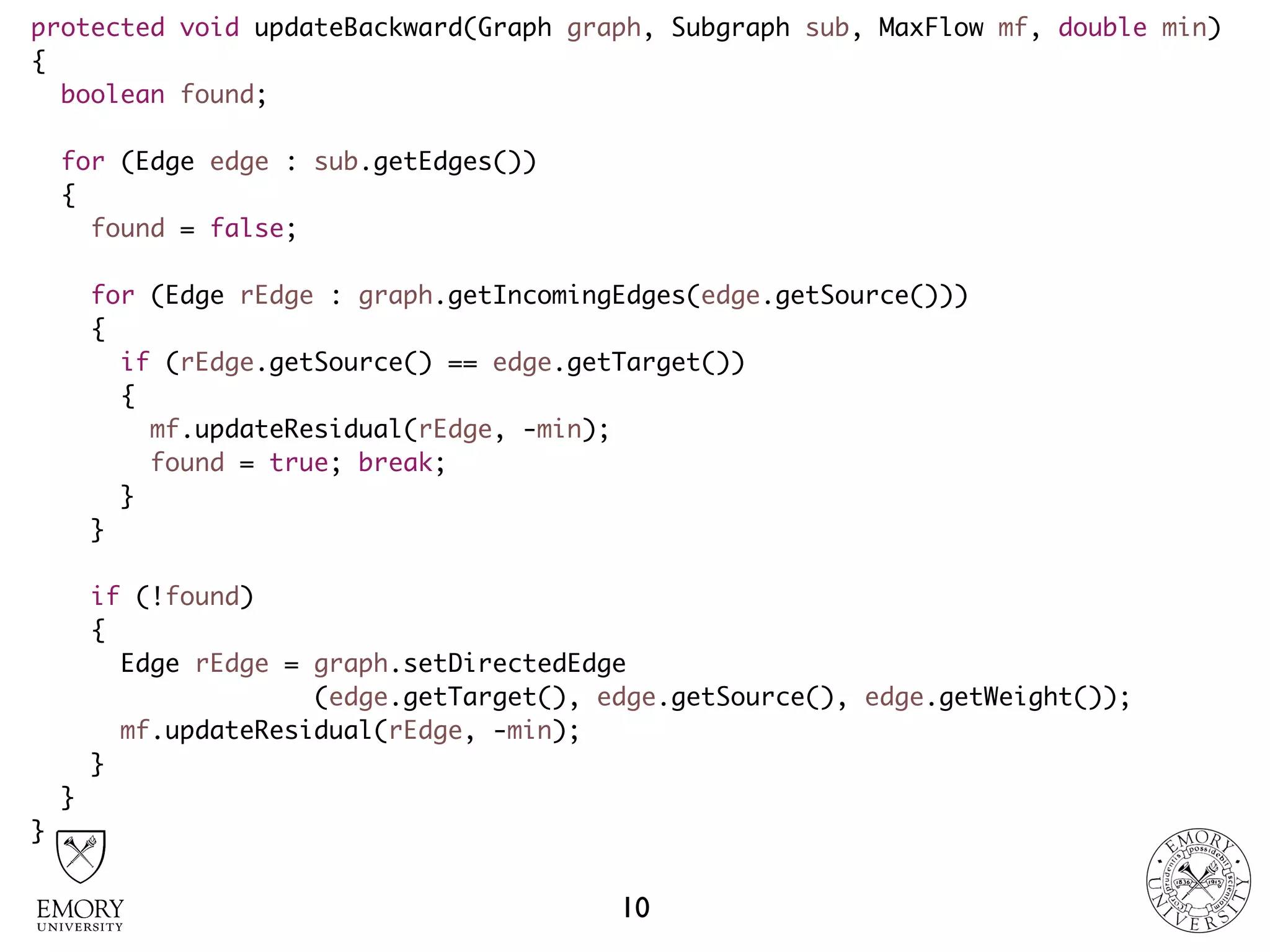 protected void updateBackward(Graph graph, Subgraph sub, MaxFlow mf, double min)
{
boolean found;
for (Edge edge : sub.getEdges())
{
found = false;
for (Edge rEdge : graph.getIncomingEdges(edge.getSource()))
{
if (rEdge.getSource() == edge.getTarget())
{
mf.updateResidual(rEdge, -min);
found = true; break;
}
}
if (!found)
{
Edge rEdge = graph.setDirectedEdge 
(edge.getTarget(), edge.getSource(), edge.getWeight());
mf.updateResidual(rEdge, -min);
}
}
}
10
 