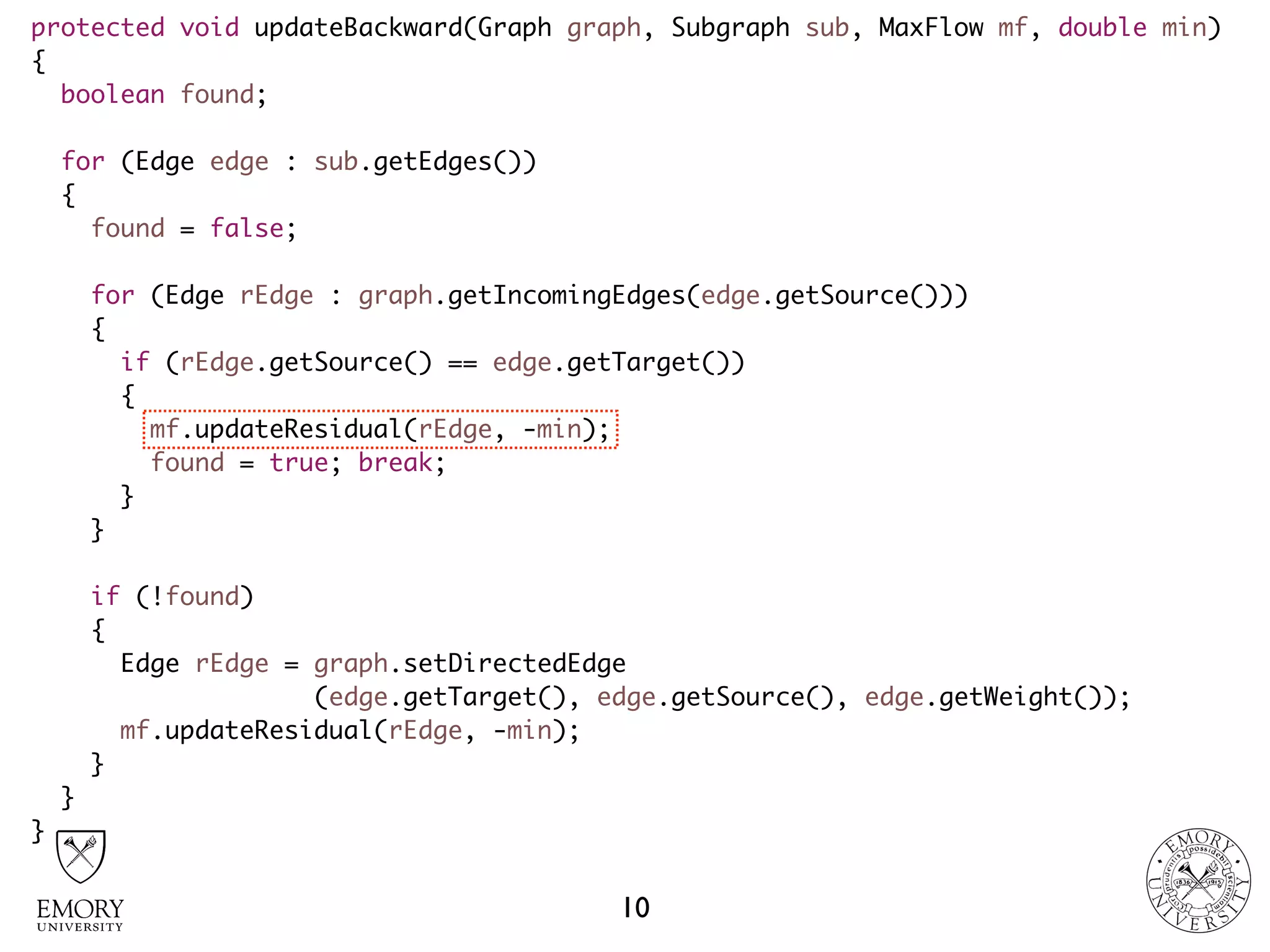 protected void updateBackward(Graph graph, Subgraph sub, MaxFlow mf, double min)
{
boolean found;
for (Edge edge : sub.getEdges())
{
found = false;
for (Edge rEdge : graph.getIncomingEdges(edge.getSource()))
{
if (rEdge.getSource() == edge.getTarget())
{
mf.updateResidual(rEdge, -min);
found = true; break;
}
}
if (!found)
{
Edge rEdge = graph.setDirectedEdge 
(edge.getTarget(), edge.getSource(), edge.getWeight());
mf.updateResidual(rEdge, -min);
}
}
}
10
 