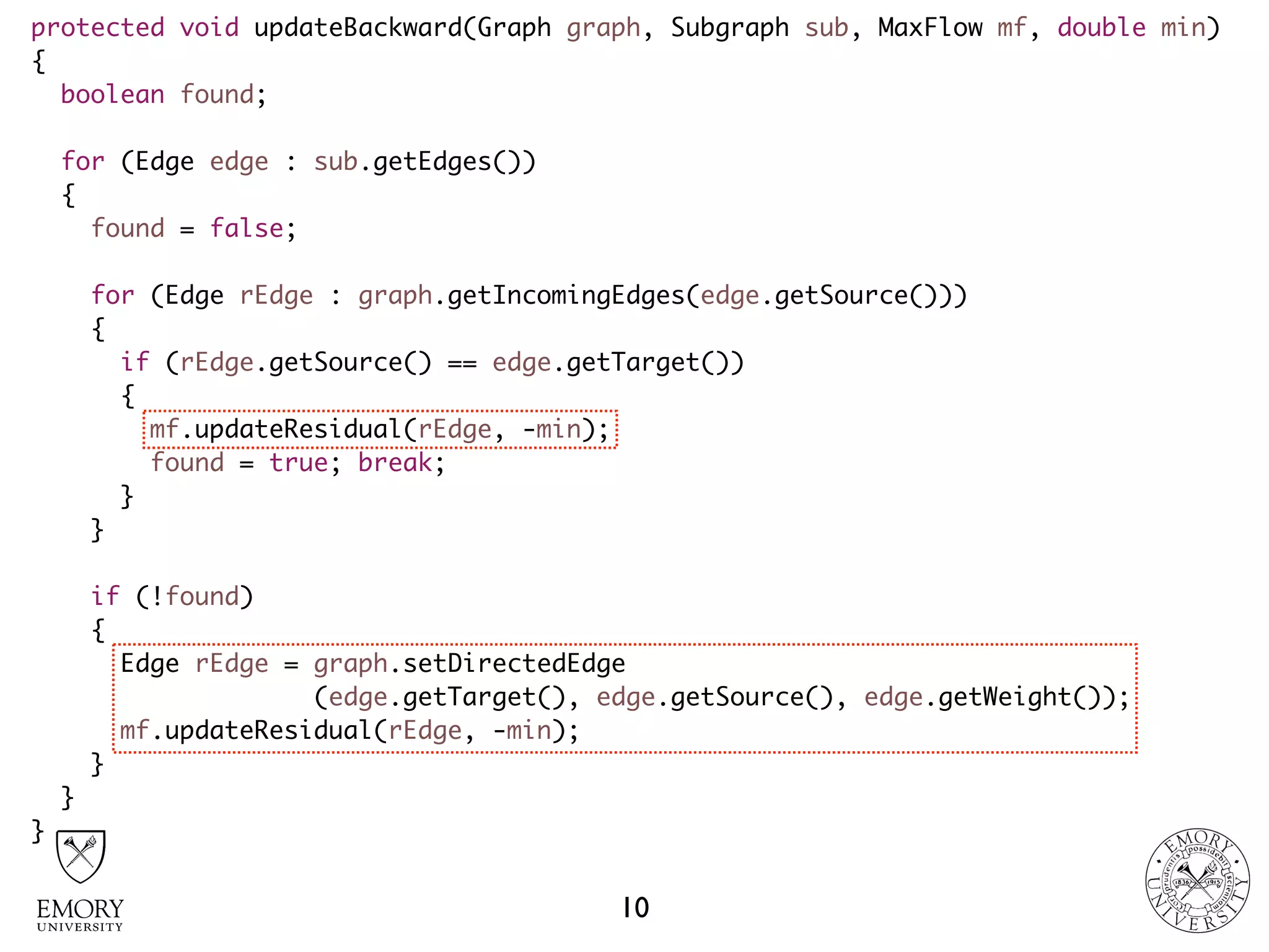 protected void updateBackward(Graph graph, Subgraph sub, MaxFlow mf, double min)
{
boolean found;
for (Edge edge : sub.getEdges())
{
found = false;
for (Edge rEdge : graph.getIncomingEdges(edge.getSource()))
{
if (rEdge.getSource() == edge.getTarget())
{
mf.updateResidual(rEdge, -min);
found = true; break;
}
}
if (!found)
{
Edge rEdge = graph.setDirectedEdge 
(edge.getTarget(), edge.getSource(), edge.getWeight());
mf.updateResidual(rEdge, -min);
}
}
}
10
 