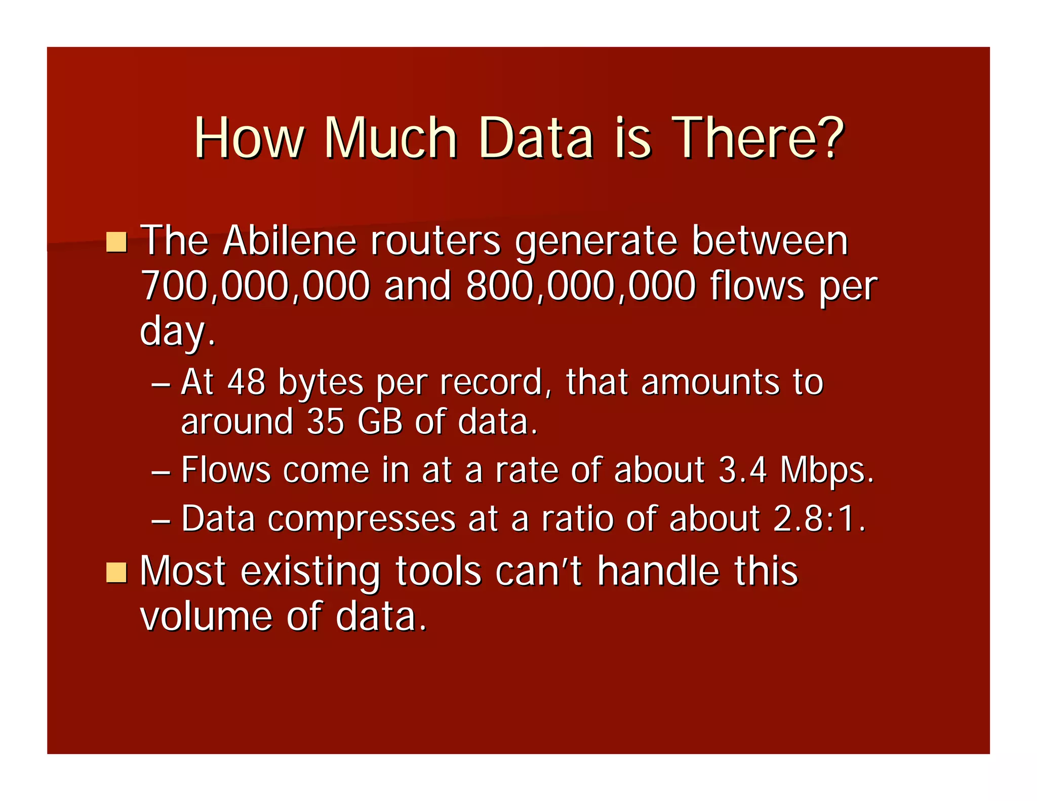How Much Data is There?
The Abilene routers generate between
700,000,000 and 800,000,000 flows per
day.
– At 48 bytes per record, that amounts to
  around 35 GB of data.
– Flows come in at a rate of about 3.4 Mbps.
– Data compresses at a ratio of about 2.8:1.
Most existing tools can’t handle this
volume of data.
 