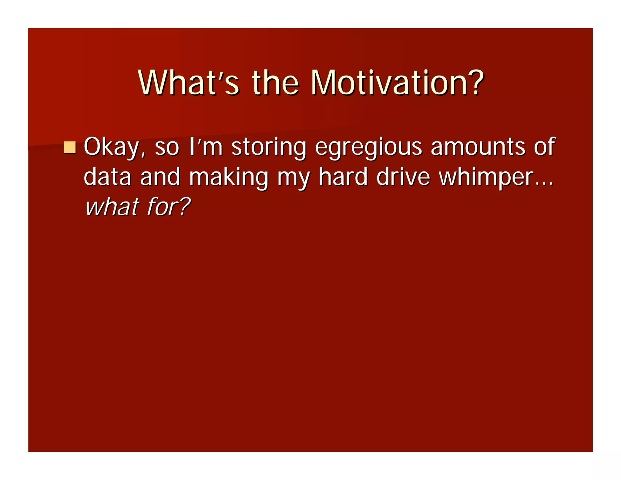 What’s the Motivation?
Okay, so I’m storing egregious amounts of
data and making my hard drive whimper…
what for?
 