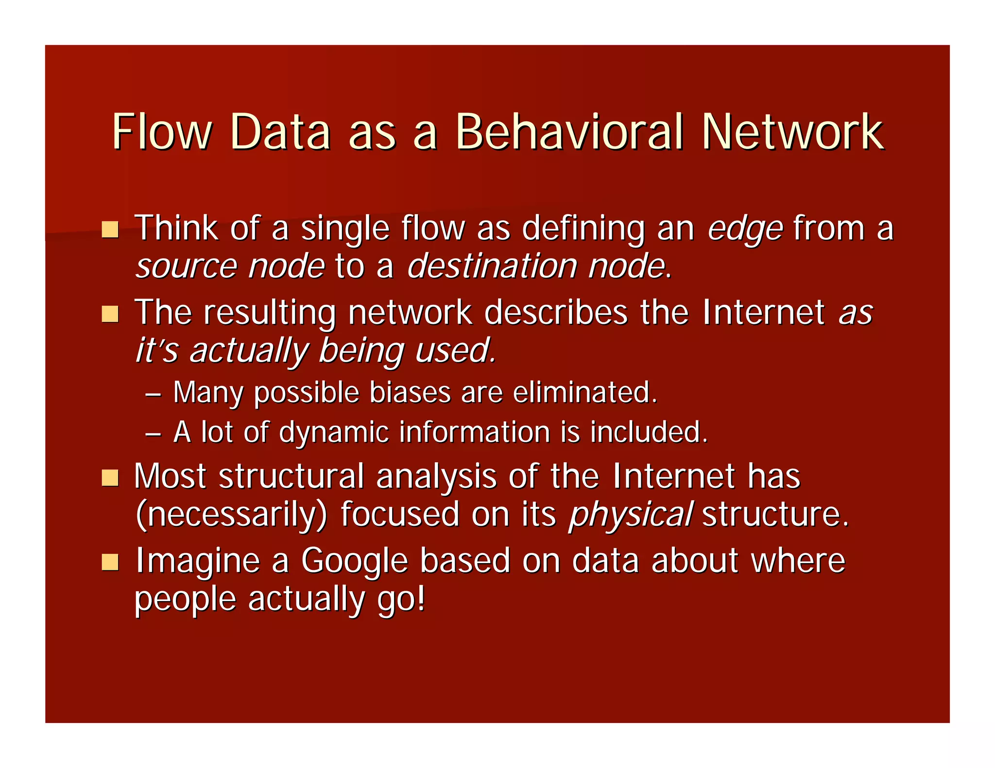 Flow Data as a Behavioral Network
Think of a single flow as defining an edge from a
source node to a destination node.
The resulting network describes the Internet as
it’s actually being used.
 – Many possible biases are eliminated.
 – A lot of dynamic information is included.
Most structural analysis of the Internet has
(necessarily) focused on its physical structure.
Imagine a Google based on data about where
people actually go!
 