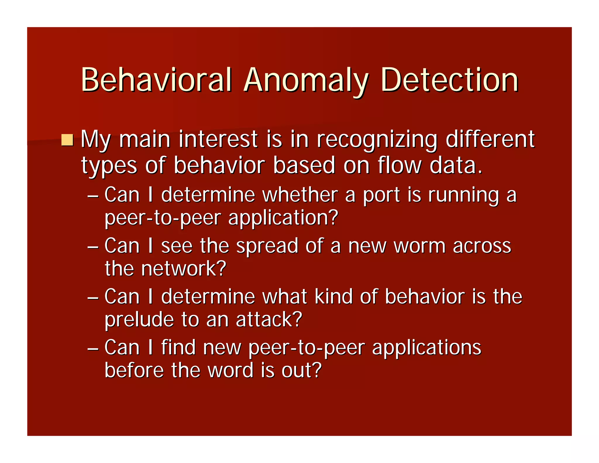 Behavioral Anomaly Detection
My main interest is in recognizing different
types of behavior based on flow data.
– Can I determine whether a port is running a
  peer-to-peer application?
– Can I see the spread of a new worm across
  the network?
– Can I determine what kind of behavior is the
  prelude to an attack?
– Can I find new peer-to-peer applications
  before the word is out?
 