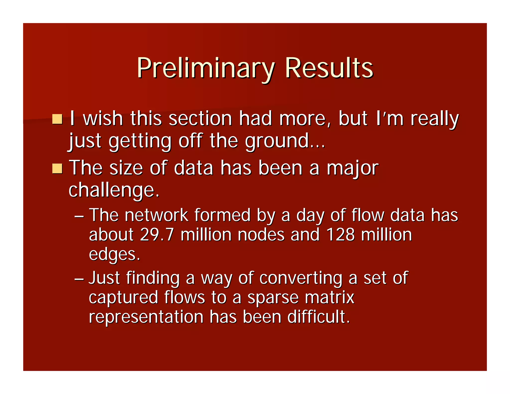 Preliminary Results
I wish this section had more, but I’m really
just getting off the ground…
The size of data has been a major
challenge.
– The network formed by a day of flow data has
  about 29.7 million nodes and 128 million
  edges.
– Just finding a way of converting a set of
  captured flows to a sparse matrix
  representation has been difficult.
 