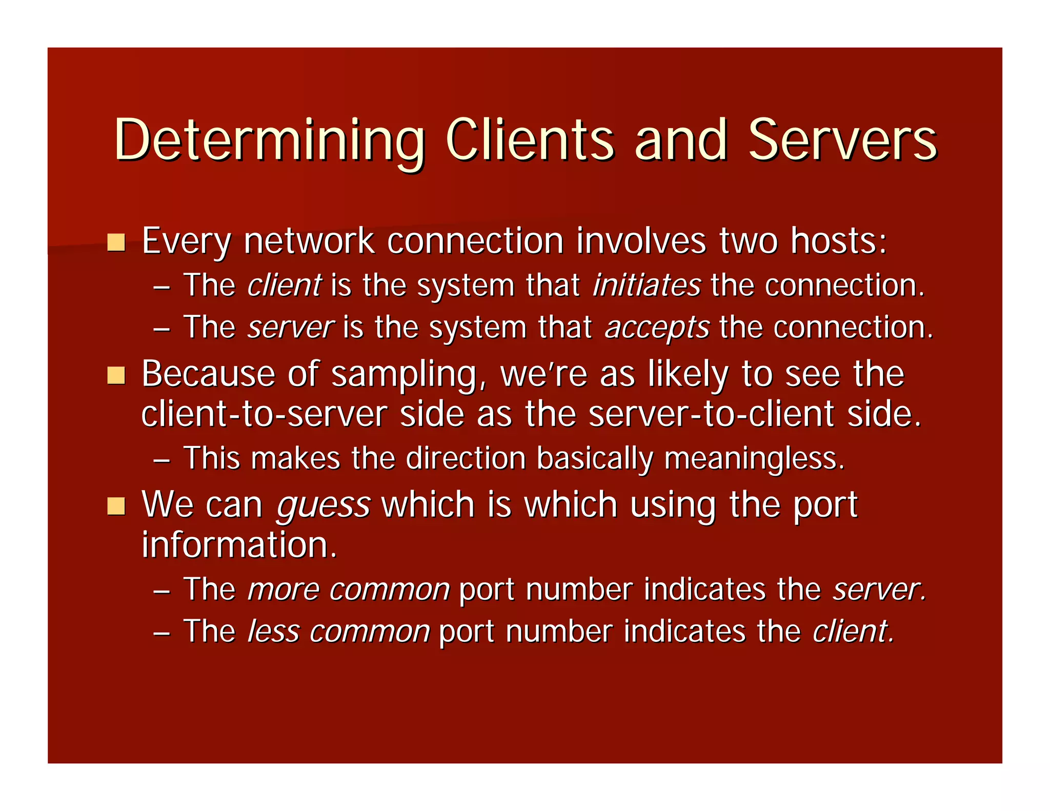 Determining Clients and Servers
 Every network connection involves two hosts:
 – The client is the system that initiates the connection.
 – The server is the system that accepts the connection.
 Because of sampling, we’re as likely to see the
 client-to-server side as the server-to-client side.
 – This makes the direction basically meaningless.
 We can guess which is which using the port
 information.
 – The more common port number indicates the server.
 – The less common port number indicates the client.
 