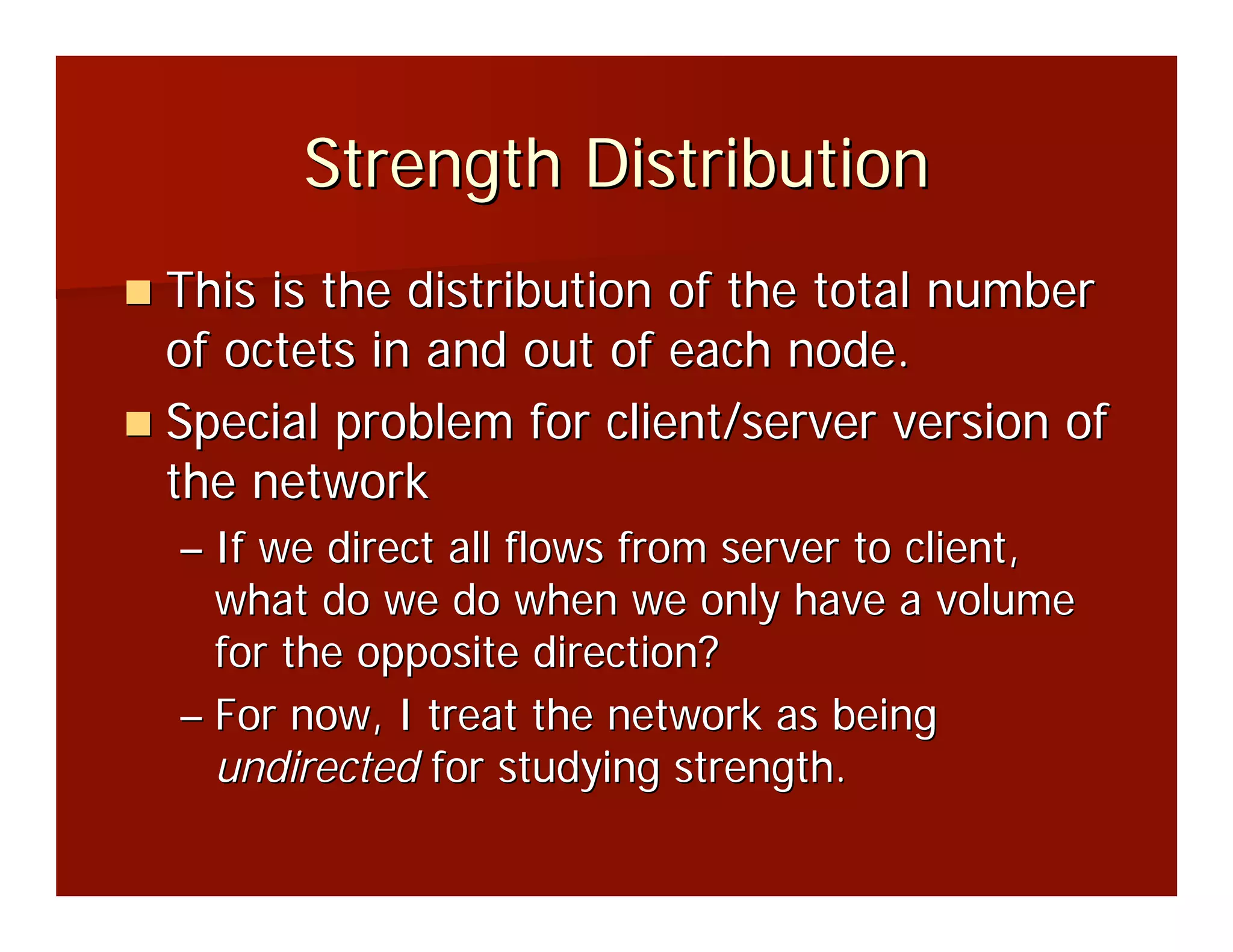 Strength Distribution
This is the distribution of the total number
of octets in and out of each node.
Special problem for client/server version of
the network
– If we direct all flows from server to client,
  what do we do when we only have a volume
  for the opposite direction?
– For now, I treat the network as being
  undirected for studying strength.
 