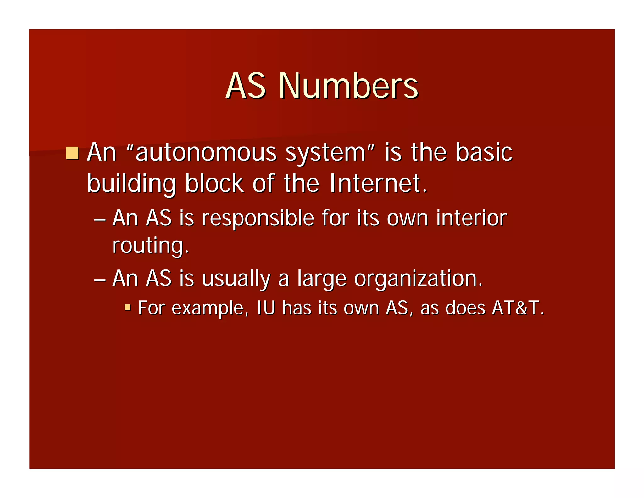 AS Numbers
An “autonomous system” is the basic
building block of the Internet.
– An AS is responsible for its own interior
  routing.
– An AS is usually a large organization.
    For example, IU has its own AS, as does AT&T.
 