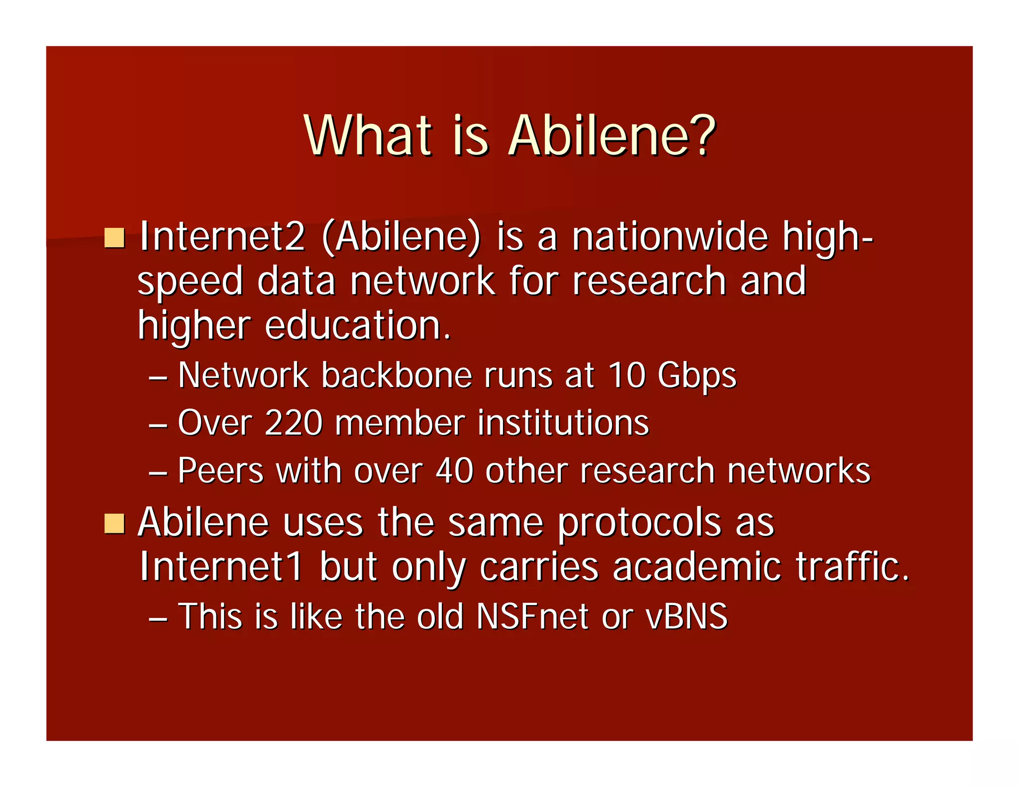 What is Abilene?
Internet2 (Abilene) is a nationwide high-
speed data network for research and
higher education.
– Network backbone runs at 10 Gbps
– Over 220 member institutions
– Peers with over 40 other research networks
Abilene uses the same protocols as
Internet1 but only carries academic traffic.
– This is like the old NSFnet or vBNS
 