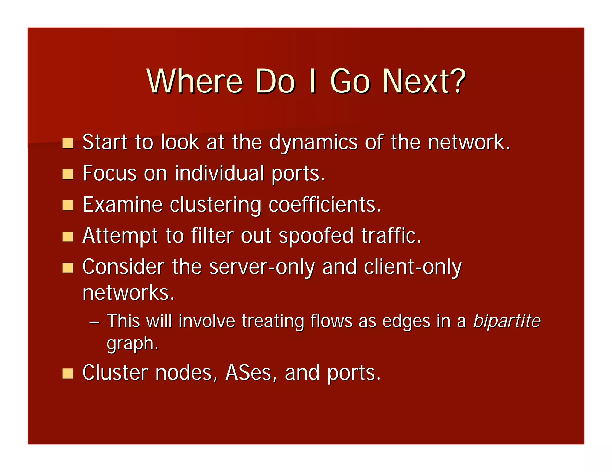 Where Do I Go Next?
Start to look at the dynamics of the network.
Focus on individual ports.
Examine clustering coefficients.
Attempt to filter out spoofed traffic.
Consider the server-only and client-only
networks.
– This will involve treating flows as edges in a bipartite
  graph.
Cluster nodes, ASes, and ports.
 