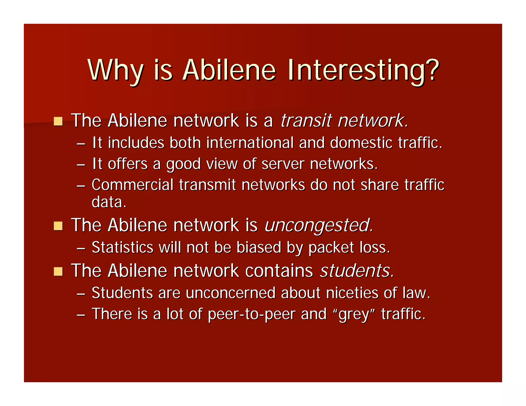 Why is Abilene Interesting?
The Abilene network is a transit network.
– It includes both international and domestic traffic.
– It offers a good view of server networks.
– Commercial transmit networks do not share traffic
  data.
The Abilene network is uncongested.
– Statistics will not be biased by packet loss.
The Abilene network contains students.
– Students are unconcerned about niceties of law.
– There is a lot of peer-to-peer and “grey” traffic.
 