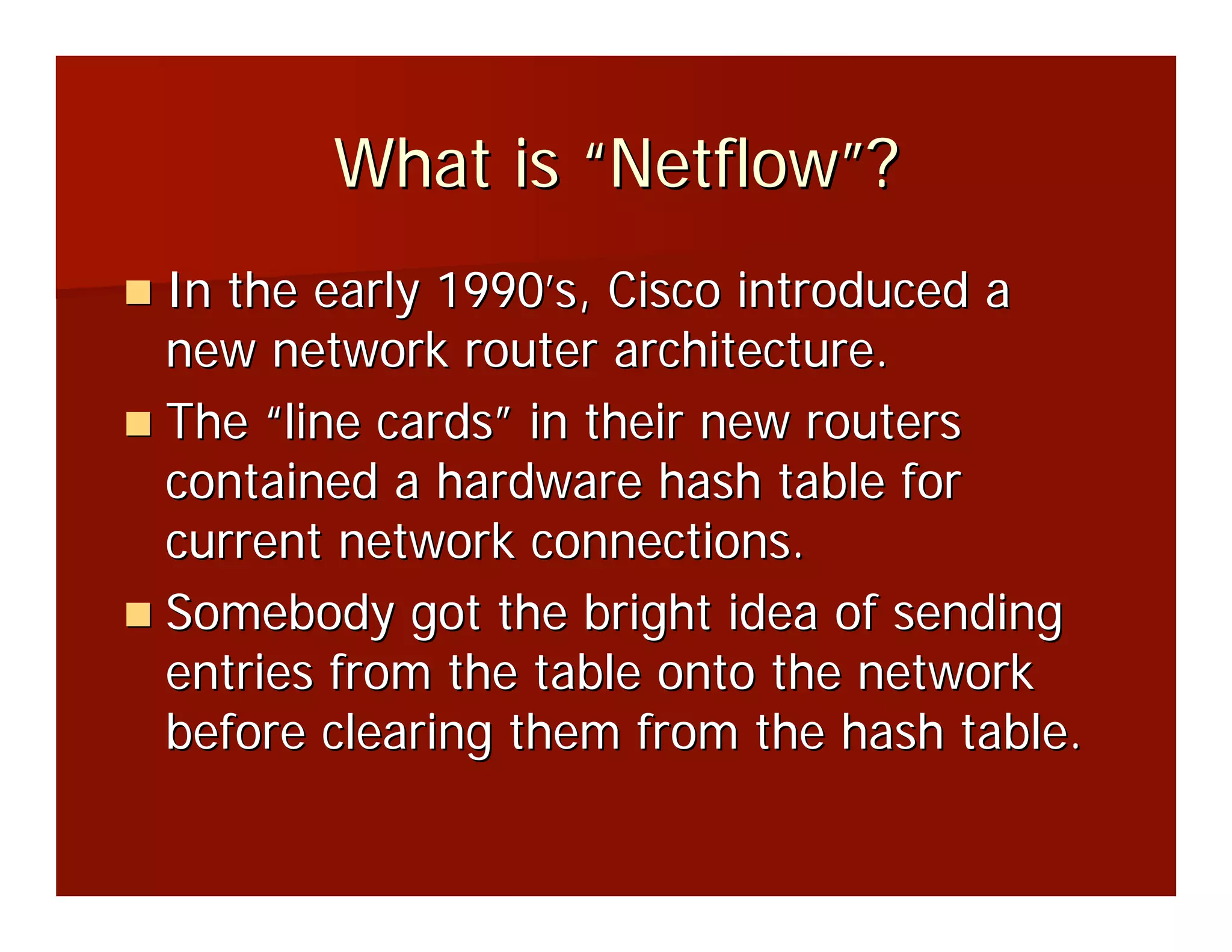 What is “Netflow”?
In the early 1990’s, Cisco introduced a
new network router architecture.
The “line cards” in their new routers
contained a hardware hash table for
current network connections.
Somebody got the bright idea of sending
entries from the table onto the network
before clearing them from the hash table.
 