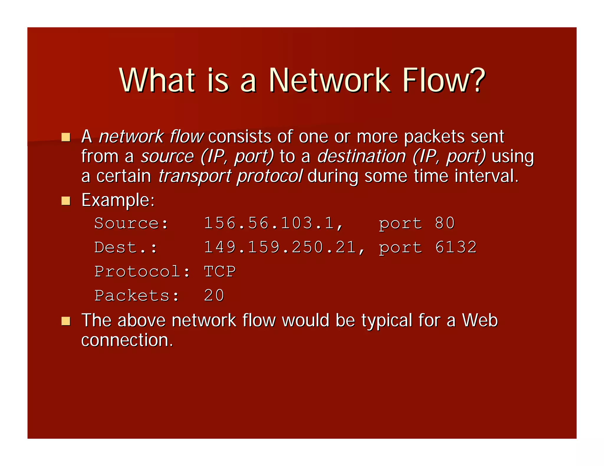 What is a Network Flow?
A network flow consists of one or more packets sent
from a source (IP, port) to a destination (IP, port) using
a certain transport protocol during some time interval.
Example:
  Source:       156.56.103.1,         port 80
  Dest.:        149.159.250.21, port 6132
  Protocol: TCP
  Packets: 20
The above network flow would be typical for a Web
connection.
 
