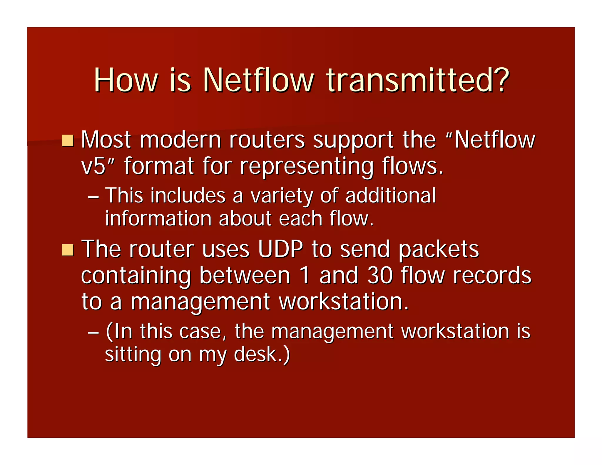 How is Netflow transmitted?
Most modern routers support the “Netflow
v5” format for representing flows.
– This includes a variety of additional
  information about each flow.
The router uses UDP to send packets
containing between 1 and 30 flow records
to a management workstation.
– (In this case, the management workstation is
  sitting on my desk.)
 