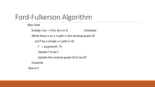 Ford-Fulkerson Algorithm
Max-Flow
Initially f (e) = 0 for all e in G //Initialize
While there is an s-t path in the residual graph Gf
Let P be a simple s-t path in Gf
f` = augment(f , P)
Update f to be f`
Update the residual graph Gf to be Gf`
Endwhile
Return f
 
