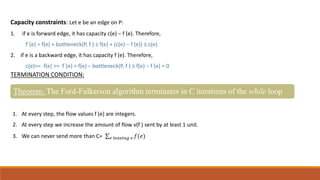Capacity constraints: Let e be an edge on P:
1. if e is forward edge, it has capacity c(e) − f (e). Therefore,
f`(e) = f(e) + bottleneck(P, f ) ≤ f(e) + (c(e) − f (e)) ≤ c(e)
2. if e is a backward edge, it has capacity f (e). Therefore,
c(e)>= f(e) >= f`(e) = f(e) − bottleneck(P, f ) ≥ f(e) − f (e) = 0
TERMINATION CONDITION:
Theorem: The Ford-Fulkerson algorithm terminates in C iterations of the while loop
1. At every step, the flow values f (e) are integers.
2. At every step we increase the amount of flow v(f ) sent by at least 1 unit.
3. We can never send more than C= 𝑒 𝑙𝑒𝑎𝑣𝑖𝑛𝑔 𝑣 𝑓(𝑒)
 