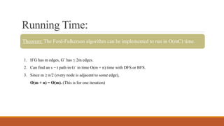Running Time:
Theorem: The Ford-Fulkerson algorithm can be implemented to run in O(mC) time.
1. If G has m edges, G` has ≤ 2m edges.
2. Can find an s − t path in G` in time O(m + n) time with DFS or BFS.
3. Since m ≥ n/2 (every node is adjacent to some edge),
O(m + n) = O(m). (This is for one iteration)
 