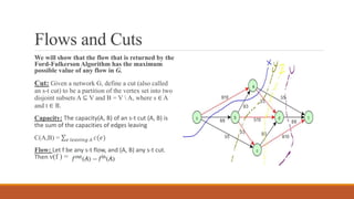 Flows and Cuts
We will show that the flow that is returned by the
Ford-Fulkerson Algorithm has the maximum
possible value of any flow in G.
Cut: Given a network G, define a cut (also called
an s-t cut) to be a partition of the vertex set into two
disjoint subsets A ⊆ V and B = V  A, where s ∈ A
and t ∈ B.
Capacity: The capacity(A, B) of an s-t cut (A, B) is
the sum of the capacities of edges leaving.
C(A,B) = 𝑒 𝑙𝑒𝑎𝑣𝑖𝑛𝑔 𝐴 𝑐(𝑒)
Flow: Let f be any s-t flow, and (A, B) any s-t cut.
Then ν(f ) =
 