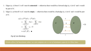 1. Edges (u, v) from A` to B` must be saturated — otherwise there would be a forward edge (u, v) in G` and v would
be part of A`.
2. Edges (v, u) from B` to A` must be empty — otherwise there would be a backedge (u, v) in G` and v would be part
of A`.
Fig ref: Jon Kleinberg
Given a flow f of maximum value, we can compute an s-t cut of minimum capacity in O(m) time,
A` B`
5
3
8
5
0
= 21
 