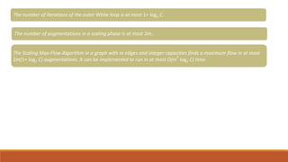 Given a flow f of um value, we can compute an s-t cut of minimum capacity in O(m) time,
The number of iterations of the outer While loop is at most 1+ log2 C.
The number of augmentations in a scaling phase is at most 2m..
The Scaling Max-Flow Algorithm in a graph with m edges and integer capacities finds a maximum flow in at most
2m(1+ log2 C) augmentations. It can be implemented to run in at most O(m
2
log2 C) time.
 