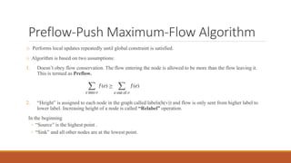 Preflow-Push Maximum-Flow Algorithm
o Performs local updates repeatedly until global constraint is satisfied.
o Algorithm is based on two assumptions:
1. Doesn’t obey flow conservation. The flow entering the node is allowed to be more than the flow leaving it.
This is termed as Preflow.
2. “Height” is assigned to each node in the graph called labels(h(v)) and flow is only sent from higher label to
lower label. Increasing height of a node is called “Relabel” operation.
In the beginning
◦ “Source” is the highest point .
◦ “Sink” and all other nodes are at the lowest point.
 
