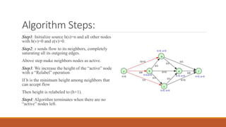Algorithm Steps:
Step1: Initialize source h(s)=n and all other nodes
with h(v)=0 and e(v)=0.
Step2: s sends flow to its neighbors, completely
saturating all its outgoing edges.
Above step make neighbors nodes as active.
Step3: We increase the height of the “active” node
with a “Relabel” operation
If h is the minimum height among neighbors that
can accept flow
Then height is relabeled to (h+1).
Step4: Algorithm terminates when there are no
“active” nodes left.
 