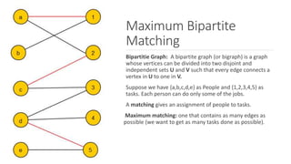 Maximum Bipartite
Matching
Bipartitie Graph: A bipartite graph (or bigraph) is a graph
whose vertices can be divided into two disjoint and
independent sets U and V such that every edge connects a
vertex in U to one in V.
Suppose we have {a,b,c,d,e} as People and {1,2,3,4,5} as
tasks. Each person can do only some of the jobs.
A matching gives an assignment of people to tasks.
Maximum matching: one that contains as many edges as
possible (we want to get as many tasks done as possible).
 