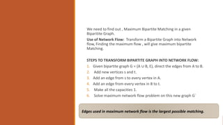 We need to find out , Maximum Bipartite Matching in a given
Biparitite Graph.
Use of Network Flow: Transform a Bipartite Graph into Network
flow, Finding the maximum flow , will give maximum bipartite
Matching.
STEPS TO TRANSFORM BIPARTITE GRAPH INTO NETWORK FLOW:
1. Given bipartite graph G = (A ∪ B, E), direct the edges from A to B.
2. Add new vertices s and t.
3. Add an edge from s to every vertex in A.
4. Add an edge from every vertex in B to t.
5. Make all the capacities 1.
6. Solve maximum network flow problem on this new graph G`
Edges used in maximum network flow is the largest possible matching.
 