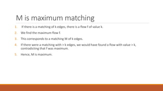 M is maximum matching
1. If there is a matching of k edges, there is a flow f of value k.
2. We find the maximum flow f.
3. This corresponds to a matching M of k edges.
4. If there were a matching with > k edges, we would have found a flow with value > k,
contradicting that f was maximum.
5. Hence, M is maximum.
 