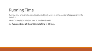 Running Time
Running time of ford Fulkerson algorithm is O(mC) where m is the number of edges and C is the
capacity.
Here, C=|People|=|Jobs|= n ,that is, number of nodes
So, Running time of Bipartite matching is O(mn).
 