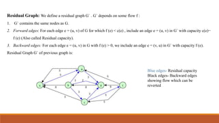 Residual Graph: We define a residual graph G` . G` depends on some flow f :
1. G` contains the same nodes as G.
2. Forward edges: For each edge e = (u, v) of G for which f (e) < c(e) , include an edge e = (u, v) in G` with capacity c(e)−
f (e) (Also called Residual capacity).
3. Backward edges: For each edge e = (u, v) in G with f (e) > 0, we include an edge e = (v, u) in G` with capacity f (e).
Residual Graph G` of previous graph is:
Blue edges- Residual capacity
Black edges- Backward edges
showing flow which can be
reverted
 