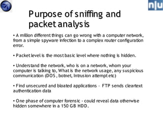 P urpose of sniffing and
          packet analysis
● A million different things can go wrong with a computer network,
from a simple spyware infection to a complex router configuration
error.

●   P acket level is the most basic level where nothing is hidden.

●Understand the network, who is on a network, whom your
computer is talking to, What is the network us age, any s uspicious
communication (D O S , botnet, Intrus ion attempt etc)

●Find uns ecured and bloated applications – FTP sends cleartext
authentication data

●O ne phase of computer forensic - could reveal data otherwise
hidden s omewhere in a 150 G B HD D .
 