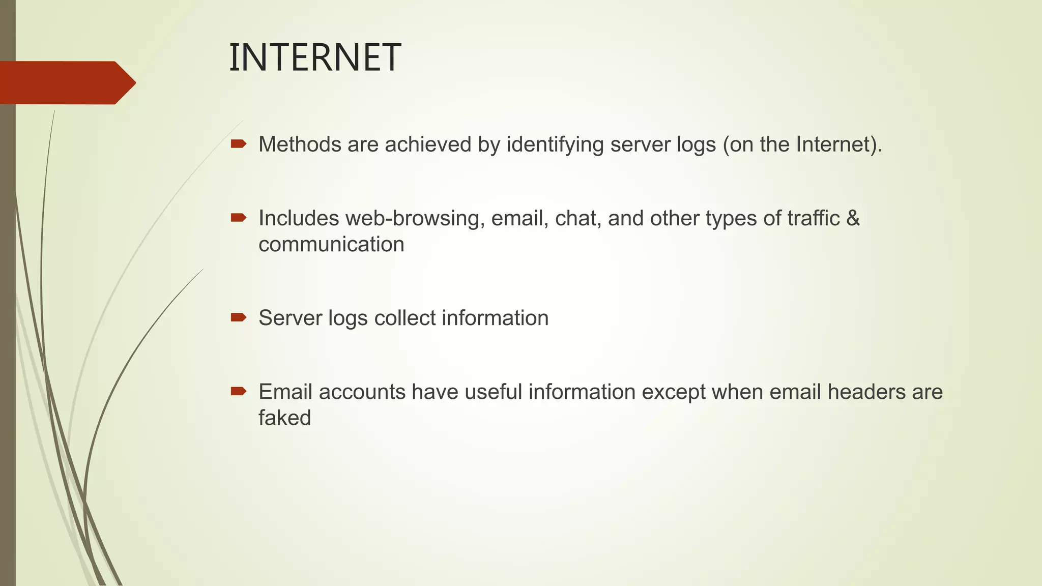 INTERNET
 Methods are achieved by identifying server logs (on the Internet).
 Includes web-browsing, email, chat, and other types of traffic &
communication
 Server logs collect information
 Email accounts have useful information except when email headers are
faked
 