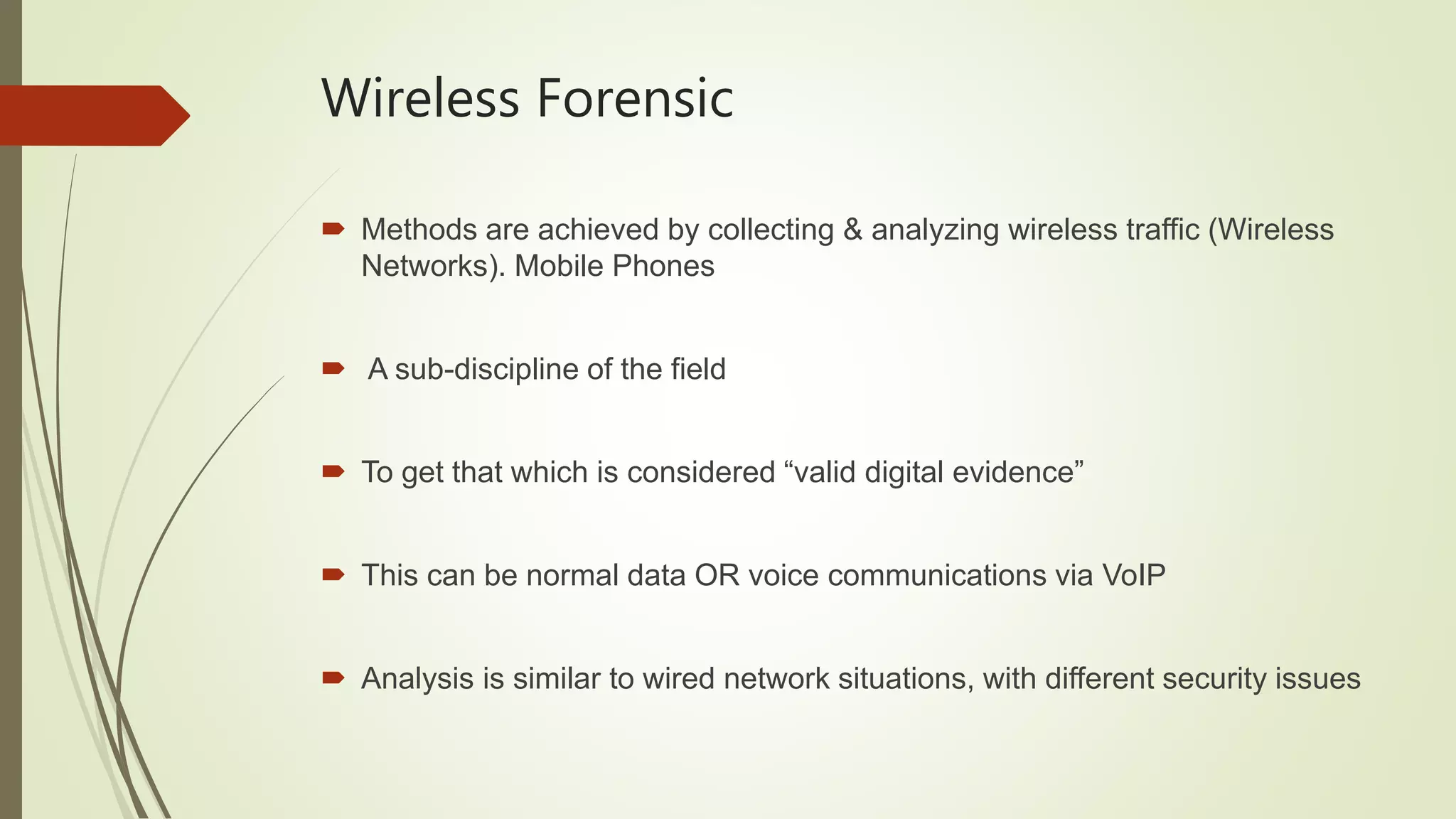 Wireless Forensic
 Methods are achieved by collecting & analyzing wireless traffic (Wireless
Networks). Mobile Phones
 A sub-discipline of the field
 To get that which is considered “valid digital evidence”
 This can be normal data OR voice communications via VoIP
 Analysis is similar to wired network situations, with different security issues
 
