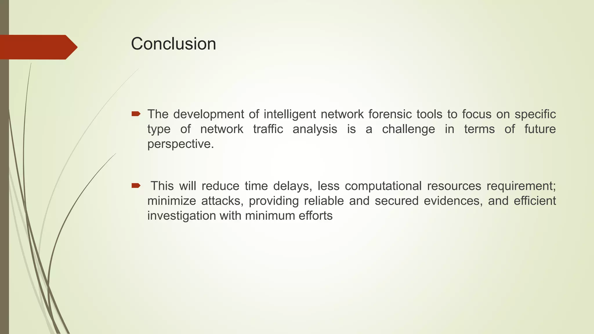Conclusion
 The development of intelligent network forensic tools to focus on specific
type of network traffic analysis is a challenge in terms of future
perspective.
 This will reduce time delays, less computational resources requirement;
minimize attacks, providing reliable and secured evidences, and efficient
investigation with minimum efforts
 