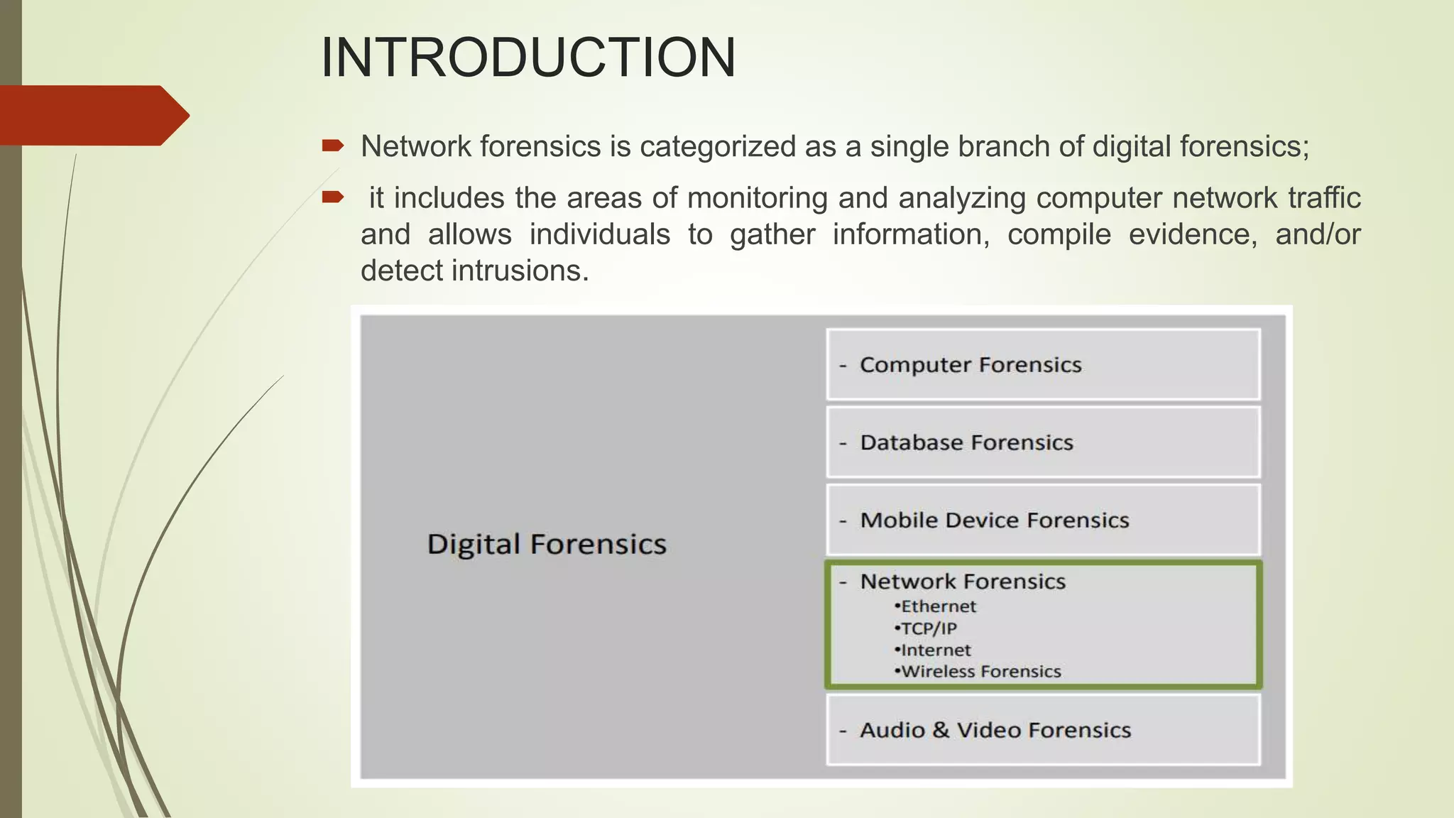 INTRODUCTION
 Network forensics is categorized as a single branch of digital forensics;
 it includes the areas of monitoring and analyzing computer network traffic
and allows individuals to gather information, compile evidence, and/or
detect intrusions.
 