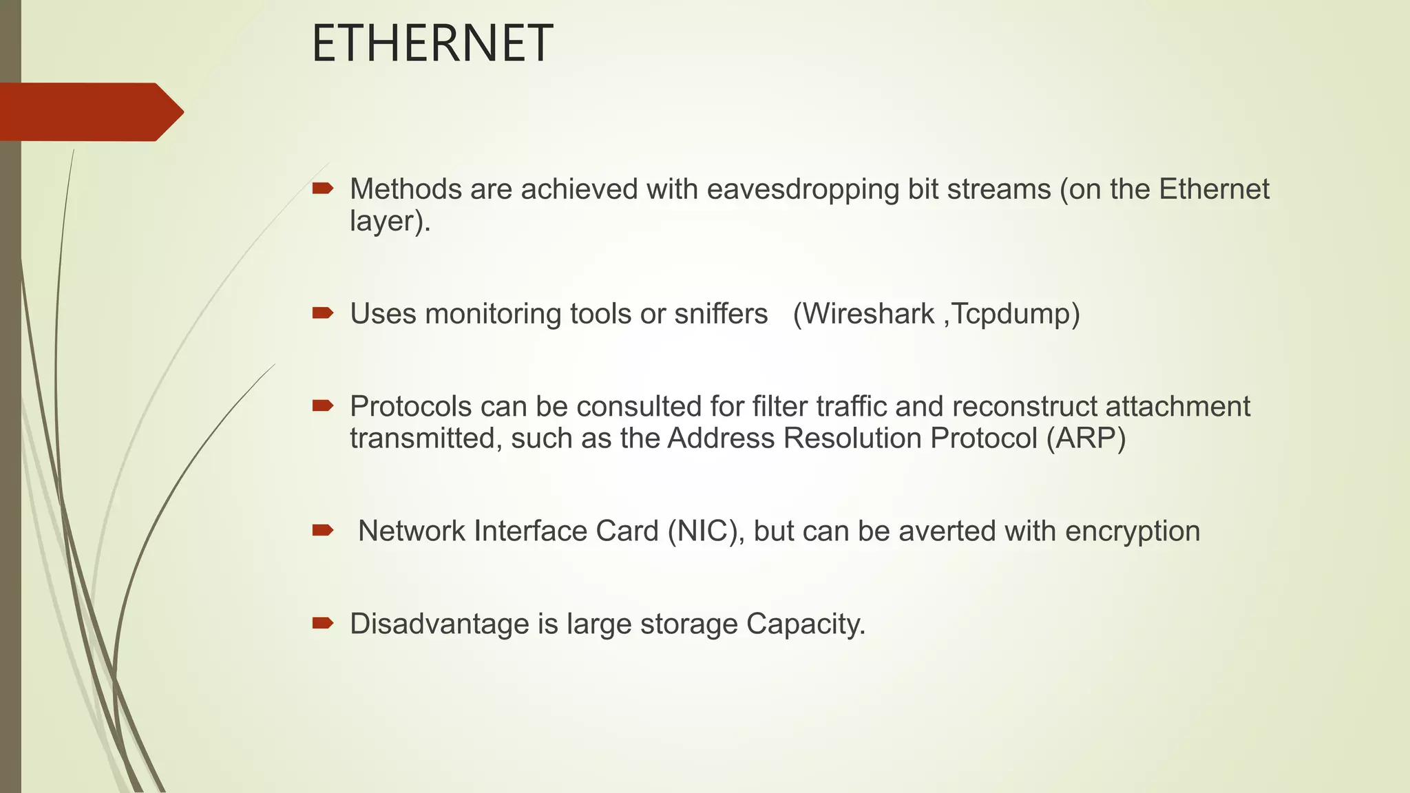 ETHERNET
 Methods are achieved with eavesdropping bit streams (on the Ethernet
layer).
 Uses monitoring tools or sniffers (Wireshark ,Tcpdump)
 Protocols can be consulted for filter traffic and reconstruct attachment
transmitted, such as the Address Resolution Protocol (ARP)
 Network Interface Card (NIC), but can be averted with encryption
 Disadvantage is large storage Capacity.
 