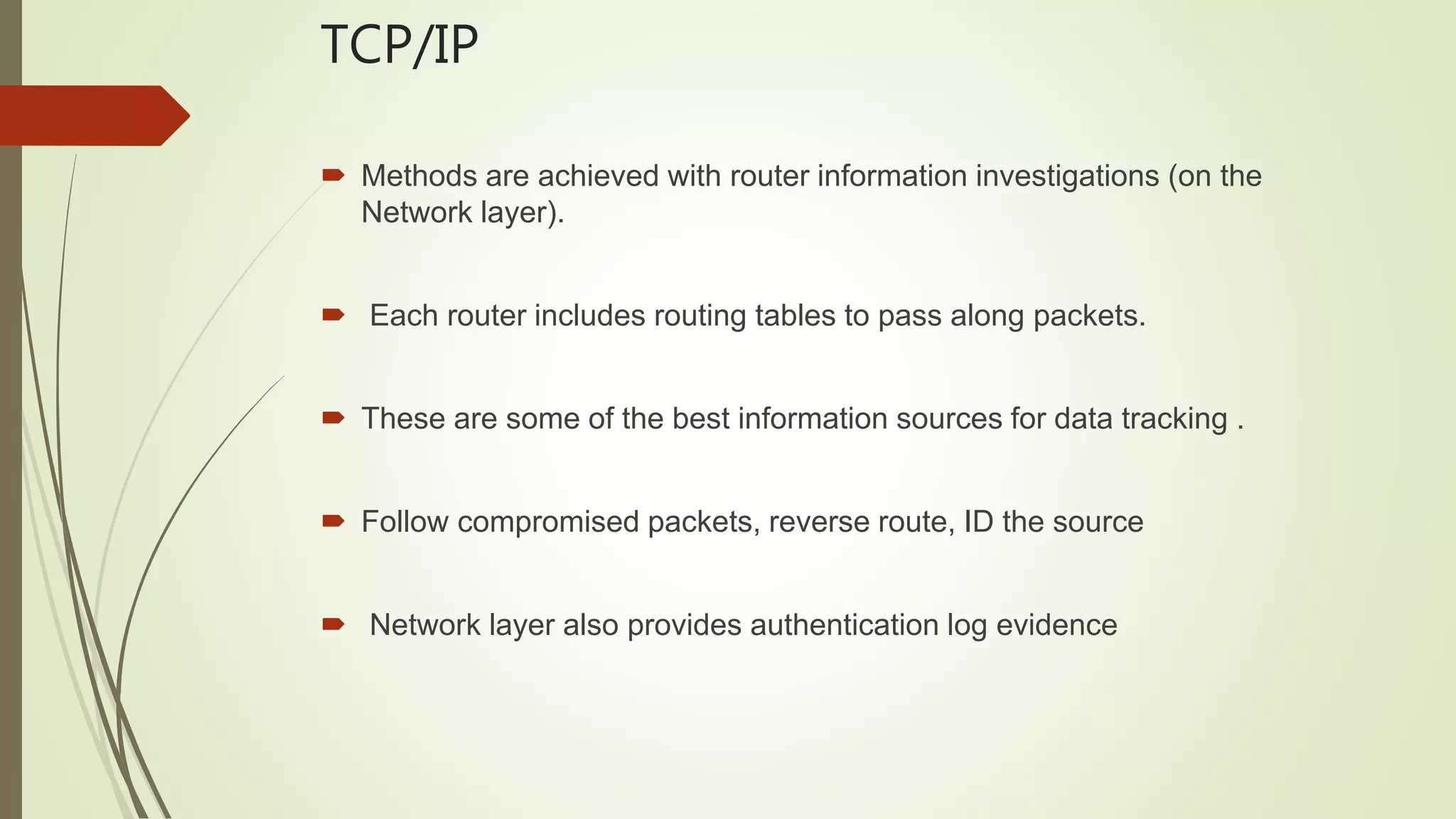 TCP/IP
 Methods are achieved with router information investigations (on the
Network layer).
 Each router includes routing tables to pass along packets.
 These are some of the best information sources for data tracking .
 Follow compromised packets, reverse route, ID the source
 Network layer also provides authentication log evidence
 