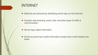INTERNET
 Methods are achieved by identifying server logs (on the Internet).
 Includes web-browsing, email, chat, and other types of traffic &
communication
 Server logs collect information
 Email accounts have useful information except when email headers are
faked
 