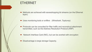 ETHERNET
 Methods are achieved with eavesdropping bit streams (on the Ethernet
layer).
 Uses monitoring tools or sniffers (Wireshark ,Tcpdump)
 Protocols can be consulted for filter traffic and reconstruct attachment
transmitted, such as the Address Resolution Protocol (ARP)
 Network Interface Card (NIC), but can be averted with encryption
 Disadvantage is large storage Capacity.
 