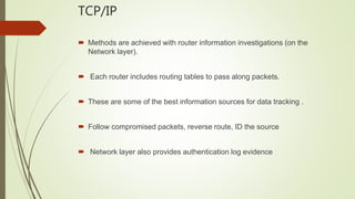 TCP/IP
 Methods are achieved with router information investigations (on the
Network layer).
 Each router includes routing tables to pass along packets.
 These are some of the best information sources for data tracking .
 Follow compromised packets, reverse route, ID the source
 Network layer also provides authentication log evidence
 
