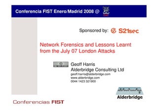 Conferencia FIST Enero/Madrid 2008 @



                             Sponsored by:


          Network Forensics and Lessons Learnt
          from the July 07 London Attacks

                       Geoff Harris
                       Alderbridge Consulting Ltd
                       geoff.harris@alderbridge.com
                       www.alderbridge.com
                       0044 1423 321900
 