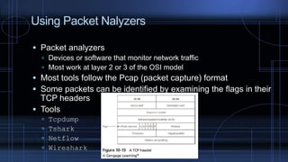 Using Packet Nalyzers
 Packet analyzers
 Devices or software that monitor network traffic
 Most work at layer 2 or 3 of the OSI model
 Most tools follow the Pcap (packet capture) format
 Some packets can be identified by examining the flags in their
TCP headers
 Tools
 Tcpdump
 Tshark
 Netflow
 Wireshark
 