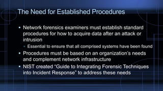 The Need for Established Procedures
 Network forensics examiners must establish standard
procedures for how to acquire data after an attack or
intrusion
 Essential to ensure that all comprised systems have been found
 Procedures must be based on an organization’s needs
and complement network infrastructure
 NIST created “Guide to Integrating Forensic Techniques
into Incident Response” to address these needs
 