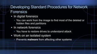Developing Standard Procedures for Network
Forensics
 In digital forensics
 You can work from the image to find most of the deleted or
hidden files and partitions
 In network forensics
 You have to restore drives to understand attack
 Work on an isolated system
 Prevents malware from affecting other systems
 