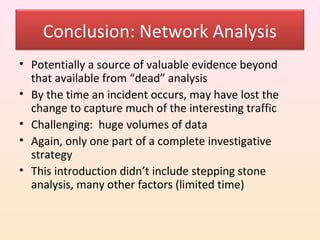 Conclusion: Network Analysis
• Potentially a source of valuable evidence beyond
  that available from “dead” analysis
• By the time an incident occurs, may have lost the
  change to capture much of the interesting traffic
• Challenging: huge volumes of data
• Again, only one part of a complete investigative
  strategy
• This introduction didn’t include stepping stone
  analysis, many other factors (limited time)
 