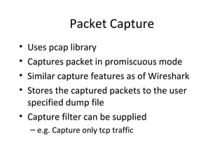 Packet Capture
• Uses pcap library
• Captures packet in promiscuous mode
• Similar capture features as of Wireshark
• Stores the captured packets to the user
  specified dump file
• Capture filter can be supplied
    – e.g. Capture only tcp traffic
 